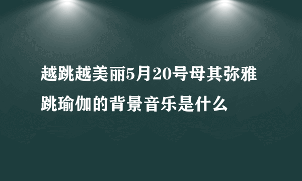 越跳越美丽5月20号母其弥雅跳瑜伽的背景音乐是什么