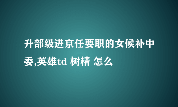 升部级进京任要职的女候补中委,英雄td 树精 怎么