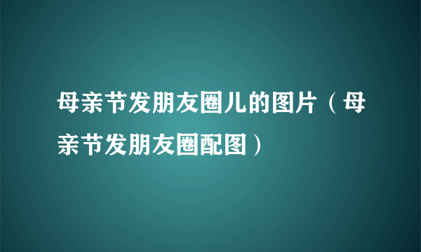 母亲节发朋友圈儿的图片（母亲节发朋友圈配图）