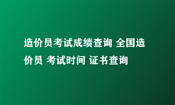 造价员考试成绩查询 全国造价员 考试时间 证书查询