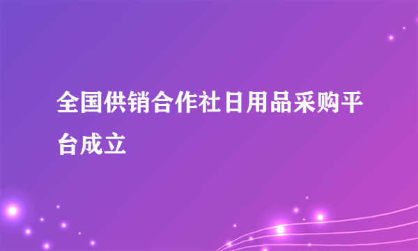 全国供销合作社日用品采购平台成立