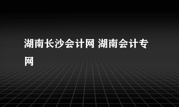 湖南长沙会计网 湖南会计专网