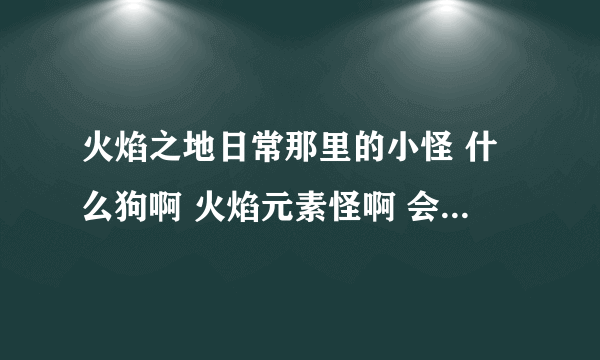 火焰之地日常那里的小怪 什么狗啊 火焰元素怪啊 会掉什么好东西吗 出了灰色的垃圾？