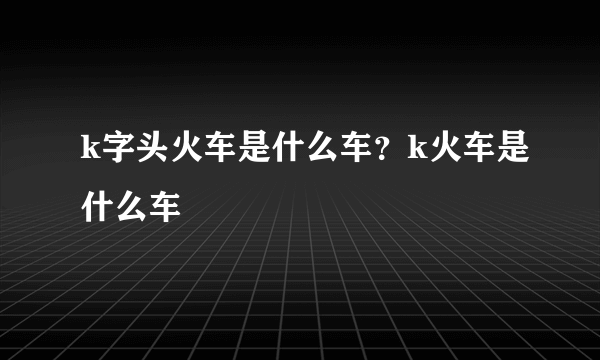 k字头火车是什么车？k火车是什么车