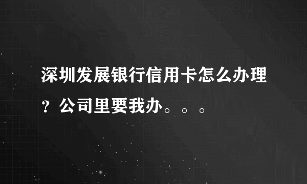 深圳发展银行信用卡怎么办理？公司里要我办。。。