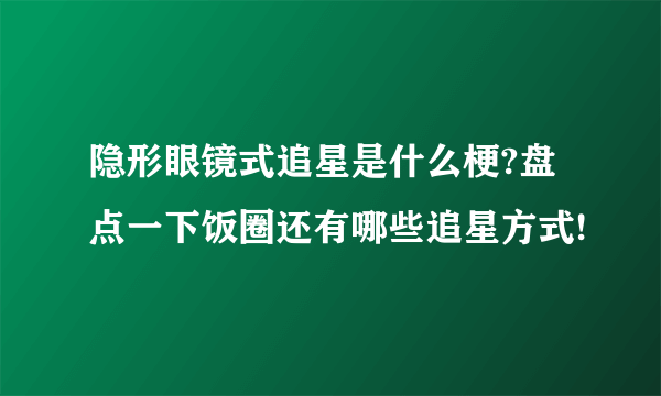 隐形眼镜式追星是什么梗?盘点一下饭圈还有哪些追星方式!