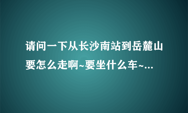 请问一下从长沙南站到岳麓山要怎么走啊~要坐什么车~或者打的的话需要多少钱啊~十分感谢各位大侠~