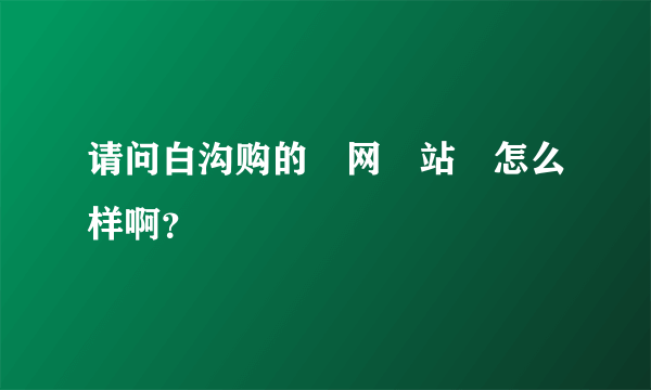 请问白沟购的‍网‍站‍怎么样啊？