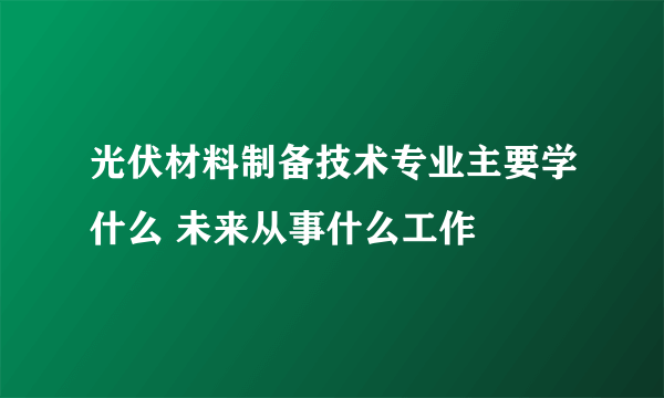 光伏材料制备技术专业主要学什么 未来从事什么工作