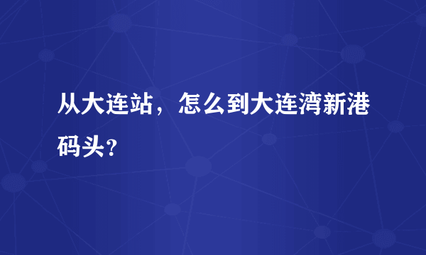 从大连站，怎么到大连湾新港码头？