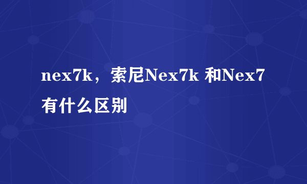 nex7k，索尼Nex7k 和Nex7有什么区别