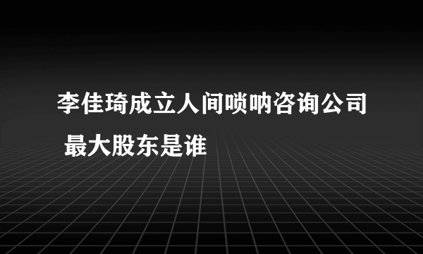 李佳琦成立人间唢呐咨询公司 最大股东是谁