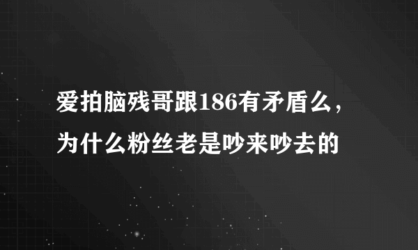 爱拍脑残哥跟186有矛盾么，为什么粉丝老是吵来吵去的