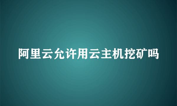 阿里云允许用云主机挖矿吗