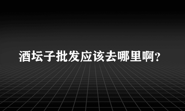 酒坛子批发应该去哪里啊？