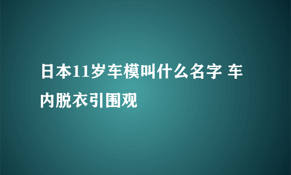 日本11岁车模叫什么名字 车内脱衣引围观