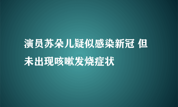 演员苏朵儿疑似感染新冠 但未出现咳嗽发烧症状