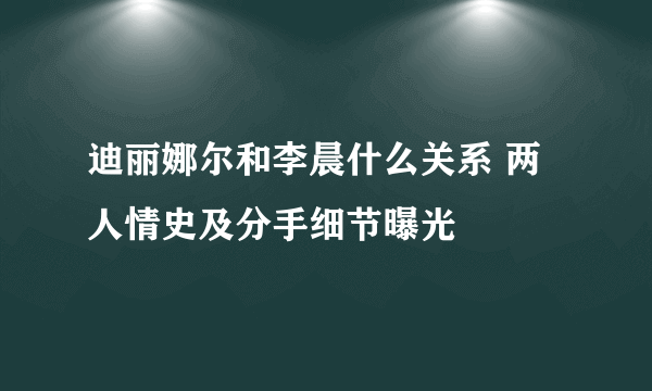 迪丽娜尔和李晨什么关系 两人情史及分手细节曝光