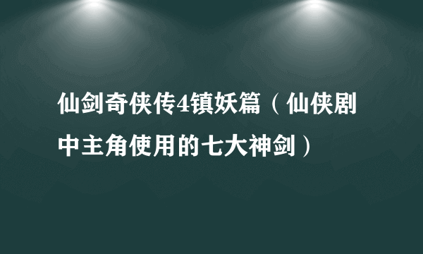 仙剑奇侠传4镇妖篇（仙侠剧中主角使用的七大神剑）