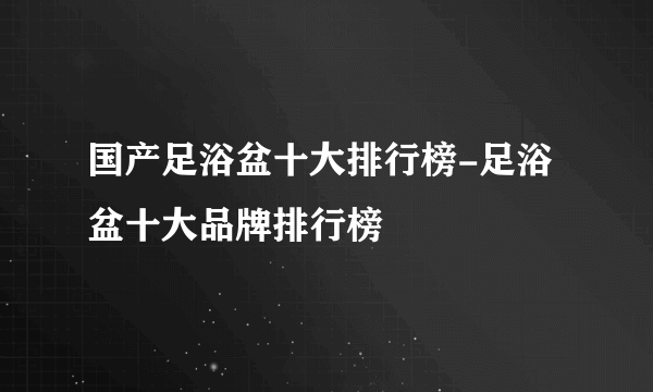 国产足浴盆十大排行榜-足浴盆十大品牌排行榜