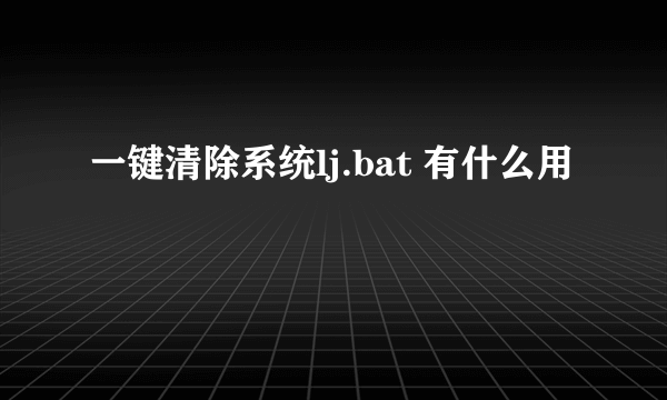 一键清除系统lj.bat 有什么用