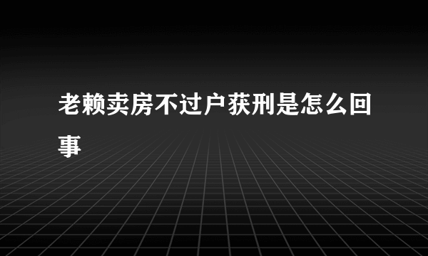 老赖卖房不过户获刑是怎么回事