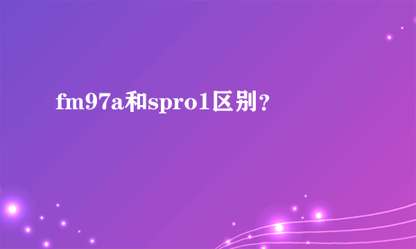 fm97a和spro1区别？