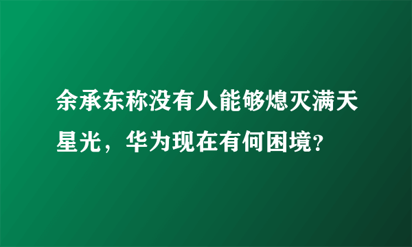 余承东称没有人能够熄灭满天星光，华为现在有何困境？