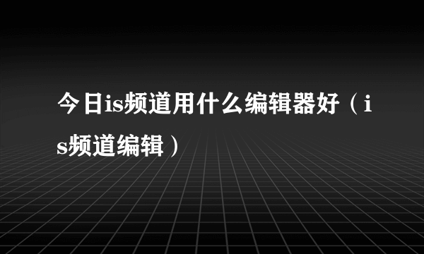 今日is频道用什么编辑器好（is频道编辑）