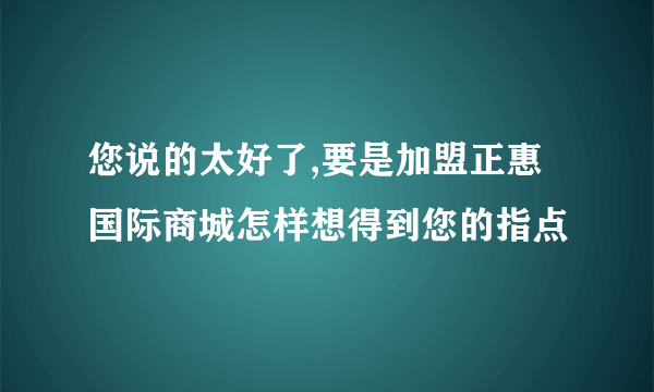 您说的太好了,要是加盟正惠国际商城怎样想得到您的指点