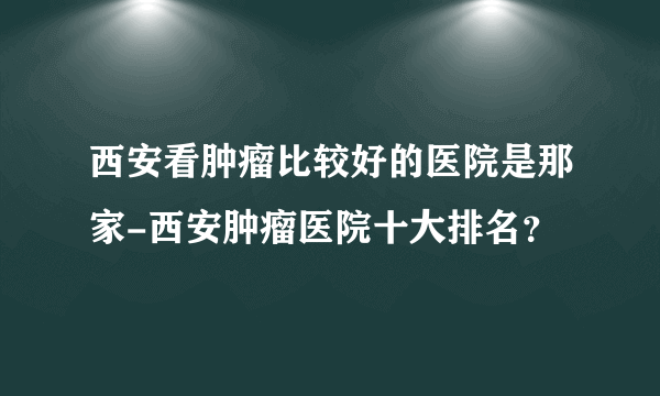 西安看肿瘤比较好的医院是那家-西安肿瘤医院十大排名？