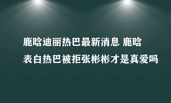 鹿晗迪丽热巴最新消息 鹿晗表白热巴被拒张彬彬才是真爱吗