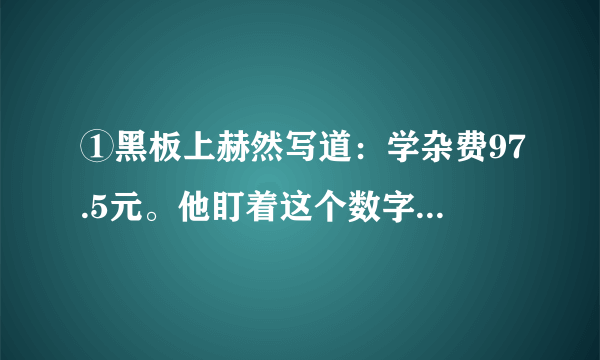 ①黑板上赫然写道：学杂费97.5元。他盯着这个数字，口袋里的手攥着的那张皱巴巴的50元钱已被手里的？