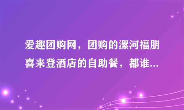 爱趣团购网，团购的漯河福朋喜来登酒店的自助餐，都谁去了？ 说一声呗