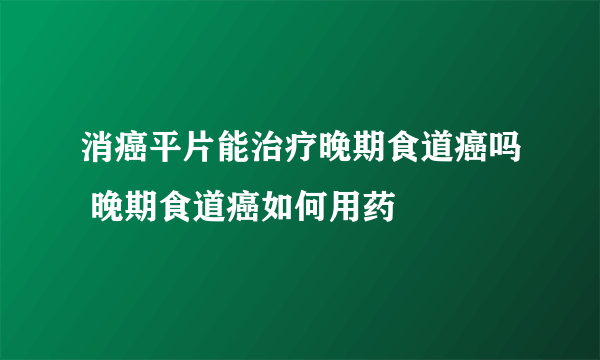 消癌平片能治疗晚期食道癌吗 晚期食道癌如何用药