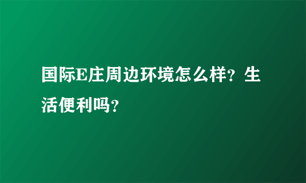 国际E庄周边环境怎么样？生活便利吗？