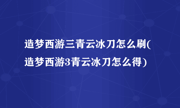 造梦西游三青云冰刀怎么刷(造梦西游3青云冰刀怎么得)