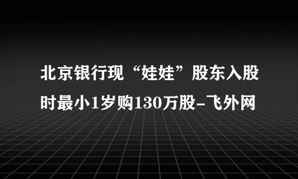 北京银行现“娃娃”股东入股时最小1岁购130万股-飞外网