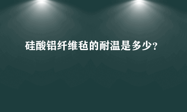 硅酸铝纤维毡的耐温是多少？