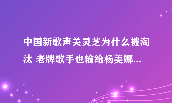 中国新歌声关灵芝为什么被淘汰 老牌歌手也输给杨美娜?_飞外网