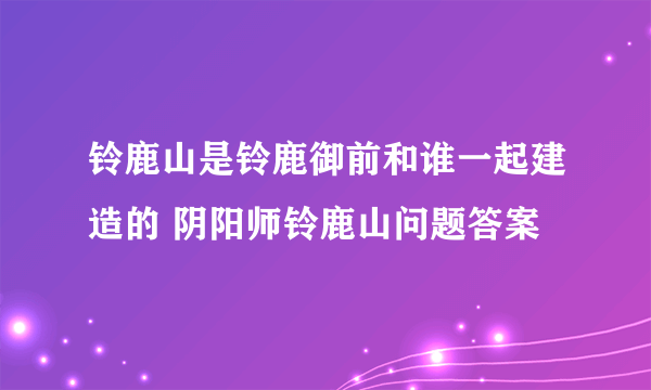 铃鹿山是铃鹿御前和谁一起建造的 阴阳师铃鹿山问题答案