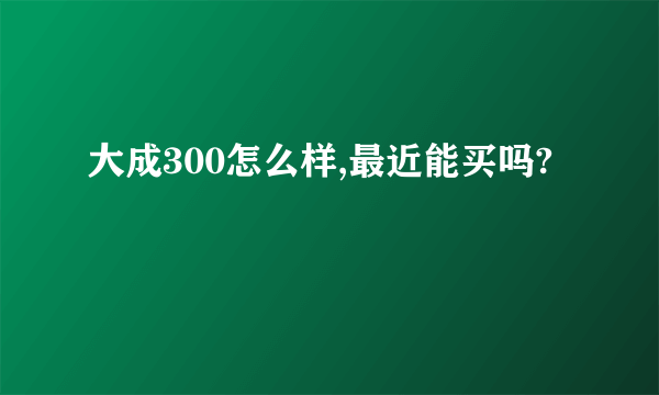 大成300怎么样,最近能买吗?