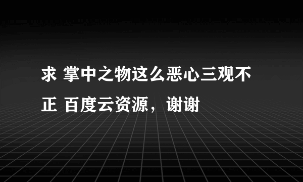 求 掌中之物这么恶心三观不正 百度云资源，谢谢