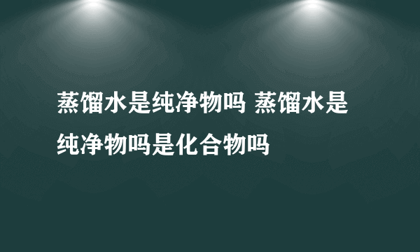 蒸馏水是纯净物吗 蒸馏水是纯净物吗是化合物吗