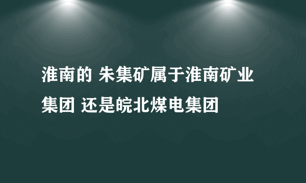 淮南的 朱集矿属于淮南矿业集团 还是皖北煤电集团