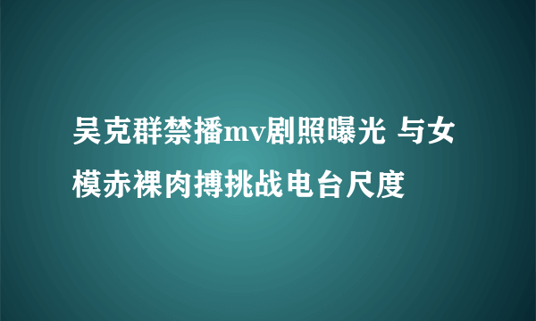 吴克群禁播mv剧照曝光 与女模赤裸肉搏挑战电台尺度