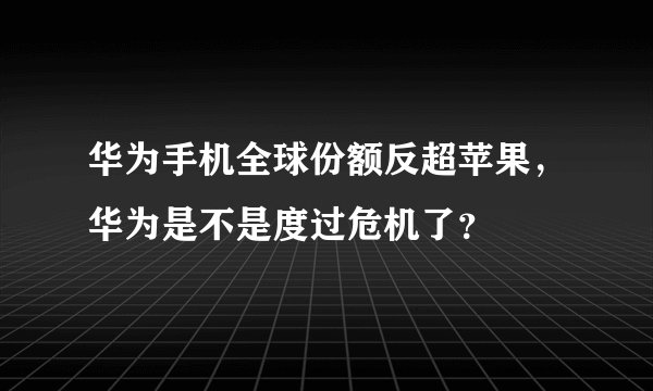 华为手机全球份额反超苹果，华为是不是度过危机了？