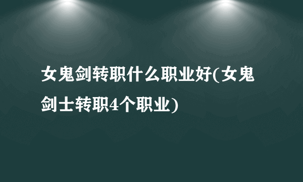 女鬼剑转职什么职业好(女鬼剑士转职4个职业)