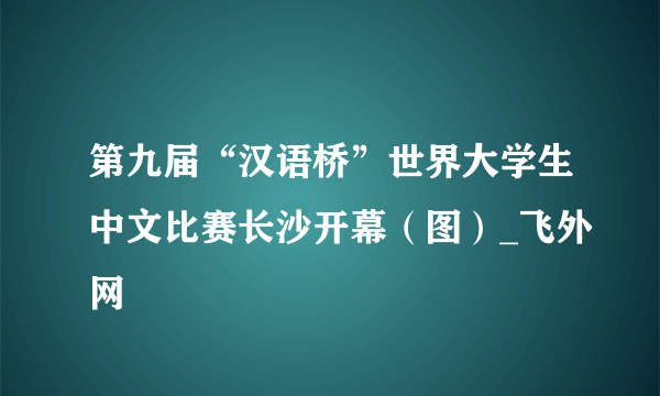 第九届“汉语桥”世界大学生中文比赛长沙开幕（图）_飞外网