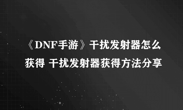 《DNF手游》干扰发射器怎么获得 干扰发射器获得方法分享